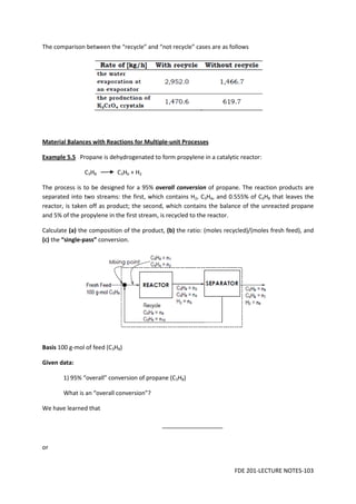 FDE 201-LECTURE NOTES-103
The comparison between the “recycle” and “not recycle” cases are as follows
Material Balances with Reactions for Multiple-unit Processes
Example 5.5 Propane is dehydrogenated to form propylene in a catalytic reactor:
C3H8 C3H6 + H2
The process is to be designed for a 95% overall conversion of propane. The reaction products are
separated into two streams: the first, which contains H2, C3H6, and 0.555% of C3H8 that leaves the
reactor, is taken off as product; the second, which contains the balance of the unreacted propane
and 5% of the propylene in the first stream, is recycled to the reactor.
Calculate (a) the composition of the product, (b) the ratio: (moles recycled)/(moles fresh feed), and
(c) the “single-pass” conversion.
Basis 100 g-mol of feed (C3H8)
Given data:
1) 95% “overall” conversion of propane (C3H8)
What is an “overall conversion”?
We have learned that
or
 