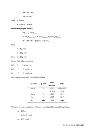 FDE 201-LECTURE NOTES-105
300 = 3n6 + 3n7
100 = n6 + n7
Since n6 = 5 mol
n7 = 100 – 5 = 95 mol
Overall H (hydrogen) balance
(H)fresh feed = (H)product
(H in C3H8)fresh feed = (H in C3H8)product + (H in C3H6)product
(8 × 100) = (8 × n6) + (6 × n7) + (2 × n8)
Since
n6 = 5 g-mol
n7 = 95 g-mol
then n8 = 95 g-mol
Hence, the product comprises
C3H8 5 g-mol = n6
C3H6 95 g-mol = n7
H2 95 g-mol = n8
which we can summarize in the following Table
The value of n10 can be obtained when we have obtained the value of n7 as follows
n10 = 0.05n7
= 0.05( 95 g-mol)
n10 = 4.75 g-mol
 