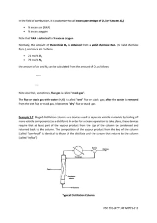FDE 201-LECTURE NOTES-111
In the field of combustion, it is customary to call excess percentage of O2 (or %excess O2)
• % excess air (%XA)
• % excess oxygen
Note that %XA is identical to % excess oxygen
Normally, the amount of theoretical O2 is obtained from a valid chemical Rxn. (or valid chemical
Rxns.), and since air contains.
• 21 mol% O2
• 79 mol% N2
the amount of air and N2 can be calculated from the amount of O2 as follows
Note also that, sometimes, flue gas is called “stack gas”.
The flue or stack gas with water (H2O) is called “wet” flue or stack gas; after the water is removed
from the wet flue or stack gas, it becomes “dry” flue or stack gas
Example 5.7 Staged distillation columns are devices used to separate volatile materials by boiling off
more volatile components (as a distillate). In order for a clean separation to take place, these devices
require that at least part of the vapour product from the top of the column be condensed and
returned back to the column. The composition of the vapour product from the top of the column
(called “overhead” is identical to those of the distillate and the stream that returns to the column
(called “reflux”)
Typical Distillation Column
 
