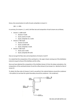 FDE 201-LECTURE NOTES-114
Hence, the concentration (in mol% of acetic anhydride in stream 5 )
100 – 1 = 99%
In summary, for streams 1, 3, and 5, the flow rate and composition of each stream are as follows;
• Stream 1: 1,000 mol/h
• Acetone 7 mol%
• Acetic acid 61.9 mol%
• Acetic anhydride 31.1 mol%
• Stream 3: 700 mol/h
• Acetone 10 mol%
• Acetic acid 88 mol%
• Acetic anhydride 2 mol%
• Stream 5: 300 mol/h
• Acetic acid 1 mol%
• Acetic anhydride 99 mol%
How can we get the flow rates and compositions of streams 2 and 4?
It is stated that the composition of the overhead (i.e. the vapor stream coming out of the distillation
column) is equal to those of the distillate and the reflux.
Since we have obtained the composition of the distillate (stream 3) from the above calculations, the
compositions of the overhead (stream 2) and the reflux (stream 4) are known (i.e. identical to that of
stream 3)
To obtain the flow rates of streams 2 and 4, we perform the material balance around the condenser
+ the splitter (or we draw the system boundary around the condenser + the condenser)
 