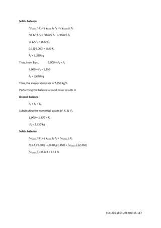 FDE 201-LECTURE NOTES-117
Solids balance
( ysolids )2 F2 = ( ysolids )4 F4 + ( ysolids )5 F5
( 0.12 ) F2 = ( 0.00 ) F4 + ( 0.80 ) F5
0.12 F2 = 0.80 F5
0.12( 9,000) = 0.80 F5
F5 = 1,350 kg
Thus, from Eqn., 9,000 = F4 + F5
9,000 = F4 + 1,350
F4 = 7,650 kg
Thus, the evaporation rate is 7,650 kg/h
Performing the balance around mixer results in
Overall balance
F3 + F5 = F6
Substituting the numerical values of F3 & F5
1,000 + 1,350 = F6
F6 = 2,350 kg
Solids balance
( xsolids )3 F3 + ( xsolids )5 F5 = ( xsolids )6 F6
(0.12 )(1,000) + (0.80 )(1,350) = ( xsolids )6 (2,350)
( xsolids )6 = 0.511 = 51.1 %
 