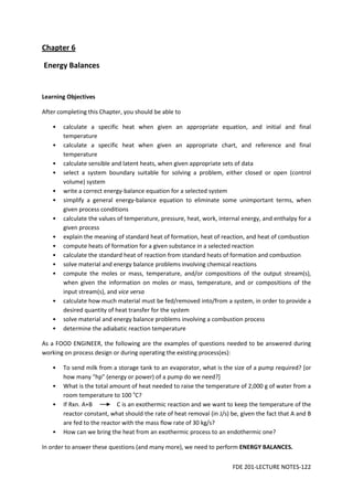 FDE 201-LECTURE NOTES-122
Chapter 6
Energy Balances
Learning Objectives
After completing this Chapter, you should be able to
• calculate a specific heat when given an appropriate equation, and initial and final
temperature
• calculate a specific heat when given an appropriate chart, and reference and final
temperature
• calculate sensible and latent heats, when given appropriate sets of data
• select a system boundary suitable for solving a problem, either closed or open (control
volume) system
• write a correct energy-balance equation for a selected system
• simplify a general energy-balance equation to eliminate some unimportant terms, when
given process conditions
• calculate the values of temperature, pressure, heat, work, internal energy, and enthalpy for a
given process
• explain the meaning of standard heat of formation, heat of reaction, and heat of combustion
• compute heats of formation for a given substance in a selected reaction
• calculate the standard heat of reaction from standard heats of formation and combustion
• solve material and energy balance problems involving chemical reactions
• compute the moles or mass, temperature, and/or compositions of the output stream(s),
when given the information on moles or mass, temperature, and or compositions of the
input stream(s), and vice versa
• calculate how much material must be fed/removed into/from a system, in order to provide a
desired quantity of heat transfer for the system
• solve material and energy balance problems involving a combustion process
• determine the adiabatic reaction temperature
As a FOOD ENGINEER, the following are the examples of questions needed to be answered during
working on process design or during operating the existing process(es):
• To send milk from a storage tank to an evaporator, what is the size of a pump required? [or
how many “hp” (energy or power) of a pump do we need?]
• What is the total amount of heat needed to raise the temperature of 2,000 g of water from a
room temperature to 100 o
C?
• If Rxn. A+B C is an exothermic reaction and we want to keep the temperature of the
reactor constant, what should the rate of heat removal (in J/s) be, given the fact that A and B
are fed to the reactor with the mass flow rate of 30 kg/s?
• How can we bring the heat from an exothermic process to an endothermic one?
In order to answer these questions (and many more), we need to perform ENERGY BALANCES.
 