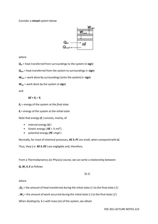FDE 201-LECTURE NOTES-123
Consider a closed system below
where
Qin = heat transferred from surroundings to the system (+ sign)
Qout = heat transferred from the system to surroundings (– sign)
Wsurr = work done by surroundings (onto the system) (– sign)
Wsys = work done by the system (+ sign)
and
ΔE = Ef – Ei
Ef = energy of the system at the final state
Ei = energy of the system at the initial state
Note that energy (E ) consists, mainly, of
• internal energy (U )
• kinetic energy ( KE = ½ mV2
)
• potential energy (PE =mgh )
Normally, for most of chemical processes, KE & PE are small, when compared with U.
Thus, they (i.e. KE & PE ) are negligible and, therefore,
From a Thermodynamics (or Physics) course, we can write a relationship between
Q, W, & E as follows
(6.1)
where
i Q f = the amount of heat transferred during the initial state (i ) to the final state ( f )
i Wf = the amount of work occurred during the initial state (i ) to the final state ( f )
When dividing Eq. 6.1 with mass (m) of the system, we obtain
 