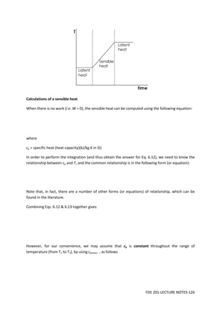 FDE 201-LECTURE NOTES-126
Calculations of a sensible heat
When there is no work (i.e. W = 0), the sensible heat can be computed using the following equation:
where
cp = specific heat (heat capacity)(kJ/kg.K in SI)
In order to perform the integration (and thus obtain the answer for Eq. 6.12), we need to know the
relationship between cp and T, and the common relationship is in the following form (or equation):
Note that, in fact, there are a number of other forms (or equations) of relationship, which can be
found in the literature.
Combining Eqs. 6.12 & 6.13 together gives
However, for our convenience, we may assume that cp is constant throughout the range of
temperature (from T1 to T2), by using cpmean , as follows
 