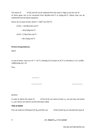 FDE 201-LECTURE NOTES-131
The values of of CO2 and CO can be obtained from the chart in Page 6, but the unit of
of those gases has to be converted from Btu/lbm-mol-o
F to kJ/kg-mol-o
C, before they can be
substituted into the above equations.
Hence, for an input stream, where T = 500 o
C (or 932 o
F),
of CO2 = 10.9 Btu/ lbm-mol-o
F
= 45.6 kJ/kg-mol-o
C
of CO = 7.2 Btu/ lbm-mol-o
F
= 30.1 kJ/kg-mol-o
C
Perform Energy Balances
INPUT
In case of water, since our ref. T = 25 o
C, enthalpy (h ) of water at 25 o
C is, therefore, 0 [i.e. (1,890 –
1,890) kJ/kg-mol = 0]
Thus,
OUTPUT
In order to obtain the values of of CO2 & CO, we need to know Tout, but we have not known
Tout yet. Hence, we need to use the technique called
TRIAL & ERROR
First, we make an initial guess for Tout and then use of the chosen Tout to calculate the value of
If , the chosen Tout is then correct
 