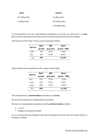 FDE 201-LECTURE NOTES-144
INPUT OUTPUT
CH4 100 g-mol/s O2 100 g-mol/s
O2 300 g-mol/s CO2 100 g-mol/s
H2O 200 g-mol/s
To check whether or not our material-balance calculations are correct, we need to do it on mass
basis, and the calculations for the total mass of the input and output streams are as follows;
The total mass of the “input” stream can be computed as follows:
Performing the same calculations for the “output” stream yields:
This indicates that our material-balance calculations are correct.
We can then proceed to the energy balance calculations.
We start our energy-balance calculations by setting reference states as follows
• T = 25 o
C
• H2O(g) as a combustion product
For our convenience, the enthalpy of each species (substance) for both input and output streams is
tabulated as follows:
 