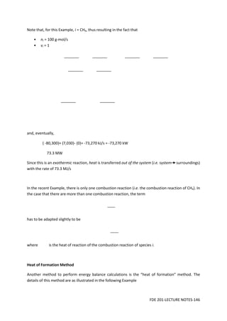 FDE 201-LECTURE NOTES-146
Note that, for this Example, i = CH4, thus resulting in the fact that
• ni = 100 g-mol/s
• νi = 1
and, eventually,
( -80,300)+ (7,030)- (0)= -73,270 kJ/s = -73,270 kW
73.3 MW
Since this is an exothermic reaction, heat is transferred out of the system (i.e. system surroundings)
with the rate of 73.3 MJ/s
In the recent Example, there is only one combustion reaction (i.e. the combustion reaction of CH4). In
the case that there are more than one combustion reaction, the term
has to be adapted slightly to be
where is the heat of reaction of the combustion reaction of species i.
Heat of Formation Method
Another method to perform energy balance calculations is the “heat of formation” method. The
details of this method are as illustrated in the following Example
 