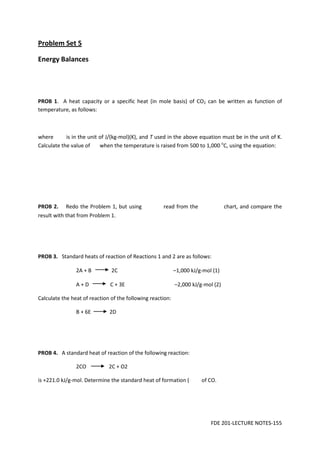 FDE 201-LECTURE NOTES-155
Problem Set 5
Energy Balances
PROB 1. A heat capacity or a specific heat (in mole basis) of CO2 can be written as function of
temperature, as follows:
where is in the unit of J/(kg-mol)(K), and T used in the above equation must be in the unit of K.
Calculate the value of when the temperature is raised from 500 to 1,000 o
C, using the equation:
PROB 2. Redo the Problem 1, but using read from the chart, and compare the
result with that from Problem 1.
PROB 3. Standard heats of reaction of Reactions 1 and 2 are as follows:
2A + B 2C –1,000 kJ/g-mol (1)
A + D C + 3E –2,000 kJ/g-mol (2)
Calculate the heat of reaction of the following reaction:
B + 6E 2D
PROB 4. A standard heat of reaction of the following reaction:
2CO 2C + O2
is +221.0 kJ/g-mol. Determine the standard heat of formation ( of CO.
 
