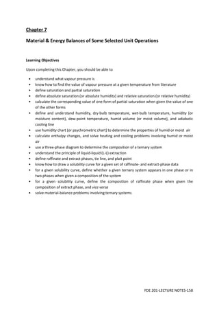 FDE 201-LECTURE NOTES-158
Chapter 7
Material & Energy Balances of Some Selected Unit Operations
Learning Objectives
Upon completing this Chapter, you should be able to
• understand what vapour pressure is
• know how to find the value of vapour pressure at a given temperature from literature
• define saturation and partial saturation
• define absolute saturation (or absolute humidity) and relative saturation (or relative humidity)
• calculate the corresponding value of one form of partial saturation when given the value of one
of the other forms
• define and understand humidity, dry-bulb temperature, wet-bulb temperature, humidity (or
moisture content), dew-point temperature, humid volume (or moist volume), and adiabatic
cooling line
• use humidity chart (or psychrometric chart) to determine the properties of humid or moist air
• calculate enthalpy changes, and solve heating and cooling problems involving humid or moist
air
• use a three-phase diagram to determine the composition of a ternary system
• understand the principle of liquid-liquid (L-L) extraction
• define raffinate and extract phases, tie line, and plait point
• know how to draw a solubility curve for a given set of raffinate- and extract-phase data
• for a given solubility curve, define whether a given ternary system appears in one phase or in
two phases when given a composition of the system
• for a given solubility curve, define the composition of raffinate phase when given the
composition of extract phase, and vice versa
• solve material-balance problems involving ternary systems
 