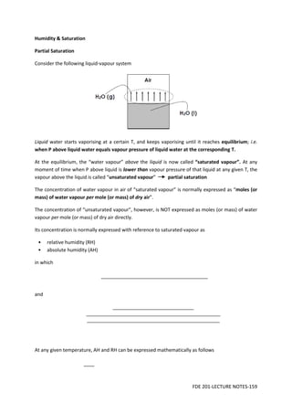 FDE 201-LECTURE NOTES-159
Humidity & Saturation
Partial Saturation
Consider the following liquid-vapour system
Liquid water starts vaporising at a certain T, and keeps vaporising until it reaches equilibrium; i.e.
when P above liquid water equals vapour pressure of liquid water at the corresponding T.
At the equilibrium, the “water vapour” above the liquid is now called “saturated vapour”. At any
moment of time when P above liquid is lower than vapour pressure of that liquid at any given T, the
vapour above the liquid is called “unsaturated vapour” partial saturation
The concentration of water vapour in air of “saturated vapour” is normally expressed as “moles (or
mass) of water vapour per mole (or mass) of dry air”.
The concentration of “unsaturated vapour”, however, is NOT expressed as moles (or mass) of water
vapour per mole (or mass) of dry air directly.
Its concentration is normally expressed with reference to saturated vapour as
• relative humidity (RH)
• absolute humidity (AH)
in which
and
At any given temperature, AH and RH can be expressed mathematically as follows
 
