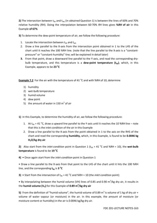FDE 201-LECTURE NOTES-163
2) The intersection between tdb and twb (in obtained Question 1) is between the lines of 60% and 70%
relative humidity (RH). Doing the interpolation between 60-70% RH lines gives %RH of air in this
Example of 67%
3) To determine the dew-point temperature of air, we follow the following procedure:
1. Locate the intersection between tdb and twb
2. Draw a line parallel to the X-axis from the intersection point obtained in 1 to the LHS of the
chart until it reaches the 100 %RH line. (note that the line parallel to the X-axis is a “constant-
pressure” or “constant-humidity” line; will be explained in detail later)
3. From that point, draw a downward line parallel to the Y-axis, and read the corresponding dry-
bulb temperature, and this temperature is a dew-point temperature (tdp), which, in this
Example, appears to be 23 o
C
Example 7.2 For the air with the temperature of 41 o
C and with %RH of 10, determine
1) humidity
2) wet-bulb temperature
3) humid volume
4) dew point
5) the amount of water in 150 m3
of air
1) In this Example, to determine the humidity of air, we follow the following procedure:
1. At tdb = 41 o
C, draw a upward line parallel to the Y-axis until it reaches the 10 %RH line – note
that this is the inlet condition of the air in this Example
2. Draw a line parallel to the X-axis from the point obtained in 1 to the axis on the RHS of the
chart and read the corresponding humidity, which, in this Example, is found to be 0.0046 kg
H2O/kg dry air
2) Also start from the inlet-condition point in Question 1 (tdb = 41 o
C and %RH = 10), the wet-bulb
temperature is found to be 19 o
C
4) • Once again start from the inlet-condition point in Question 1
• Draw a line parallel to the X-axis from that point to the LHS of the chart until it hits the 100 %RH
line, and the corresponding tdp is 3 o
C
3) • Start from the intersection of tdb = 41 o
C and %RH = 10 (the inlet-condition point)
• By interpolating between the humid volume (VH) lines of 0.85 and 0.90 m3
/kg dry air, it results in
the humid volume (VH) for this Example of 0.89 m3
/kg dry air
5) From the definition of “humid volume”, the humid volume of 0.89 m3
is volume of 1 kg of dry air +
volume of water vapour (or moisture) in the air. In this example, the amount of moisture (or
moisture content or humidity) in the air is 0.0046 kg/kg dry air.
 