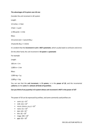 FDE 201-LECTURE NOTES-13
The advantages of SI system over AE one
Consider the unit increment in AE system
Length:
12 inches = 1 foot
3 feet = 1 yard
1,760 yards = 1 mile
Mass:
16 ounces (oz) = 1 pound (lbm)
14 pounds (lbm) = 1 stone
It is evident that the increment in unit is NOT systematic, which usually leads to confusion and errors
On the other hand, the unit increment in SI system is systematic
For example
Length:
100 cm = 1 m
1,000 m = 1 km
Mass:
1,000 mg = 1 g
1,000 g = 1 kg
You can see that the unit increment, in SI system, is in the power of 10, and the incremental
patterns are the same for (almost) all kinds of quantities.
Can you think of any quantity in SI system whose unit increment is NOT in the power of 10?
The power of 10 can be expressed by prefixes, and some commonly used prefixes are
• centi- (c) = 10-2
• milli- (m) = 10-3
• micro- (micro- or μ ) = 10-6
• nano- (n) = 10-9
• deci- (d) = 10-1
• kilo- (k) = 103
• mega- (M) = 106
• giga- (G) = 109
 