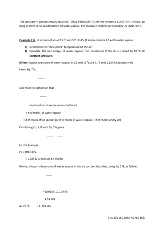FDE 201-LECTURE NOTES-166
The constant-P process means that the TOTAL PRESSURE (Pt) of the system is CONSTANT. Hence, as
long as there is no condensation of water vapour, the moisture content (or humidity) is CONSTANT.
Example 7.4. A stream of air at 25 o
C and 101.3 kPa (1 atm) contains 2.5 vol% water vapour
1) Determine the “dew-point” temperature of the air.
2) Calculate the percentage of water vapour that condenses if the air is cooled to 10 o
C at
constant pressure.
Given: Vapour pressures of water vapour at 25 and 10 o
C are 3.17 and 1.23 kPa, respectively
From Eq. 7.5,
and from the definition that
mole fraction of water vapour in the air
= # of moles of water vapour
= # of moles of all species (or # of moles of water vapour + # of moles of dry air)
Combining Eq. 7.7 with Eq. 7.6 gives
In this Example,
Pt = 101.3 kPa
= 0.025 (2.5 vol% or 2.5 mol%)
Hence, the partial pressure of water vapour in the air can be calculated, using Eq. 7.8, as follows
= (0.025)( 101.3 kPa)
2.53 kPa
At 25 o
C, = 3.169 kPa
 