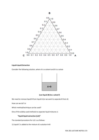 FDE 201-LECTURE NOTES-173
Liquid-Liquid Extraction
Consider the following solution, where A is a solvent and B is a solute
(can liquid (B) be a solute?)
We need to remove liquid B from liquid A (or we want to separate B from A)
How can we do? or
Which method/technique can be used?
One of the widely-used methods to separate liquid mixtures is
“liquid-liquid extraction (LLE)”
The standard procedure for LLE is as follows:
1) Liquid C is added to the mixture of a solution A+B
 