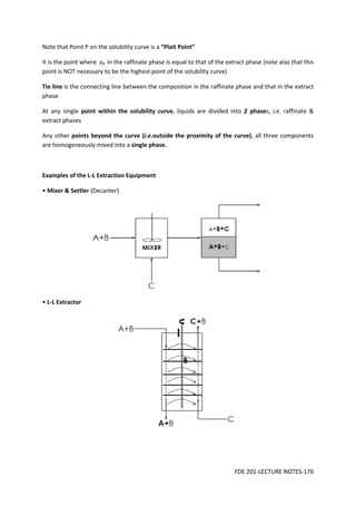 FDE 201-LECTURE NOTES-176
Note that Point P on the solubility curve is a “Plait Point”
It is the point where xB in the raffinate phase is equal to that of the extract phase (note also that this
point is NOT necessary to be the highest point of the solubility curve)
Tie line is the connecting line between the composition in the raffinate phase and that in the extract
phase
At any single point within the solubility curve, liquids are divided into 2 phases, i.e. raffinate &
extract phases
Any other points beyond the curve (i.e.outside the proximity of the curve), all three components
are homogeneously mixed into a single phase.
Examples of the L-L Extraction Equipment
• Mixer & Settler (Decanter)
• L-L Extractor
 