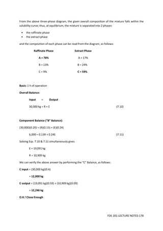 FDE 201-LECTURE NOTES-178
From the above three-phase diagram, the given overall composition of the mixture falls within the
solubility curve; thus, at equilibrium, the mixture is separated into 2 phases:
• the raffinate phase
• the extract phase
and the composition of each phase can be read from the diagram, as follows:
Raffinate Phase Extract Phase
A = 78% A = 17%
B = 13% B = 24%
C = 9% C = 59%
Basis: 1 h of operation
Overall Balance:
Input = Output
30,000 kg = R + E (7.10)
Component Balance (“B” Balance):
(30,000)(0.20) = (R)(0.13) + (E)(0.24)
6,000 = 0.13R + 0.24E (7.11)
Solving Eqs. 7.10 & 7.11 simultaneously gives
E = 19,091 kg
R = 10,909 kg
We can verify the above answer by performing the “C” Balance, as follows:
C input = (30,000 kg)(0.4)
= 12,000 kg
C output = (19,091 kg)(0.59) + (10,909 kg)(0.09)
= 12,246 kg
O.K.! Close Enough
 