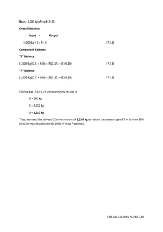 FDE 201-LECTURE NOTES-180
Basis: 1,000 kg of feed (A+B)
Overall Balance:
Input = Output
1,000 kg + S = R + E (7.12)
Component Balances
“B” Balance
(1,000 kg)(0.3) + S(0) = (R)(0.05) + (E)(0.10) (7.13)
“A” Balance
(1,000 kg)(0.7) + S(0) = (R)(0.85) + (E)(0.10) (7.14)
Solving Eqs. 7.12-7.14 simultaneously results in
R = 500 kg
E = 2,750 kg
S = 2,250 kg
Thus, we need the solvent C in the amount of 2,250 kg to reduce the percentage of B in A from 30%
(0.30 in mass fraction) to 5% (0.05 in mass fractions).
 
