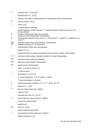 FDE 201-LECTURE NOTES-184
q heat flow rate J s
-1
; [F] [L] [t]
-1
fluid flow rate m
3
s
-1
; [L]
3
[t]
-1
reduction ratio factor in particle geometry in grinding and mixing; dimensionless
Q quantity of heat J; [F] [L]
r radius m; [L]
rn neutral radius in centrifuge
specific resistance of filter cake kg m
-1
; r' specific resistance of filter cake under 1 atm
pressure [M] [L]
-1
R constant in freezing formulae; dimensionless
resistance to flow through filter; dimensionless
R Universal gas constant 8.314 kJ mole
-1
K
-1
; m
3
kPa mole
-1
K
-1
, [L]
2
[t]
-2
[T]
-1
; 0.08206 m
3
atm
mole
-1
K
-1
(Re)
RH
Reynolds number (Dvρ/µ) and (D
2
Nρ/µ); dimensionless
relative humidity p/p , % ; dimensionless
s compressibility of filter cake; dimensionless
distance m ; [L]
standard deviation of sample compositions from the mean in mixing; dimensionless
so , sr initial and random values of standard deviation in mixing; dimensionless
(Sc) Schmidt number (µ/ρD); dimensionless
(Sh) Sherwood number (K'd/D); dimensionless
SG specific gravity; dimensionless
t time s, h, min (from context) ; [t]
tf , freezing time h
T temperature °C or T K; [T]
Tav mean temperature, Ta air, Ts surface, Tc centre
Tm mean temperature in radiation
U overall heat-transfer coefficient J m
-2
s
-1
°C
-1
; [F] [L]
-1
[t]
-1
[T]
-1
v velocity m s
-1
; [L] [t]
-1
V flow rate of light phase kg h
-1
; [M] [t]
-1
volume m
3
; [L]
3
volumetric flow rate m
3
s
-1
; [L]
3
[t]
-1
w solid content per unit volume kg m
-3
; [M] [L]
-3
mass of dry material kg [M]
weight kg; [F]
W work N m ; [F] [L]
mass of material dried kg; [M]
x concentration in heavy phase kg m
-3
; [M] [L]
-3
distance, thickness m; [L]
 