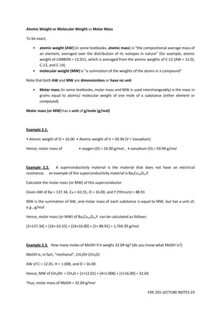 FDE 201-LECTURE NOTES-23
Atomic Weight or Molecular Weight vs Molar Mass
To be exact,
• atomic weight (AW) (in some textbooks, atomic mass) is “the compositional average mass of
an element, averaged over the distribution of its isotopes in nature” (for example, atomic
weight of CARBON = 12.011, which is averaged from the atomic weights of C-12 (AW = 12.0),
C-13, and C-14)
• molecular weight (MW) is “a summation of the weights of the atoms in a compound”
Note that both AW and MW are dimensionless or have no unit
• Molar mass (in some textbooks, molar mass and MW is used interchangeably) is the mass in
grams equal to atomic/ molecular weight of one mole of a substance (either element or
compound)
Molar mass (or MW) has a unit of g/mole (g/mol)
Example 2.1.
• Atomic weight of O = 16.00 • Atomic weight of V = 50.94 (V = Vanadium)
Hence, molar mass of • oxygen (O) = 16.00 g/mol , • vanadium (V) = 50.94 g/mol
Example 2.2. A superconductivity material is the material that does not have an electrical
resistance; an example of the superconductivity material is Ba2Cu16O24Y
Calculate the molar mass (or MW) of this superconductor
Given AW of Ba = 137.34, Cu = 63.55, O = 16.00, and Y (Yttrium) = 88.91
MW is the summation of AW, and molar mass of each substance is equal to MW, but has a unit of,
e.g., g/mol
Hence, molar mass (or MW) of Ba2Cu16O24Y can be calculated as follows:
[2×137.34] + [16× 63.55] + [24×16.00] + [1× 88.91] = 1,764.39 g/mol
Example 2.3. How many moles of MeOH if it weighs 32.04 kg? (do you know what MeOH is?)
MeOH is, in fact, “methanol”, CH3OH (CH4O)
AW of C = 12.01, H = 1.008, and O = 16.00
Hence, MW of CH3OH = CH4O = [1×12.01] + [4×1.008] + [1×16.00] = 32.04
Thus, molar mass of MeOH = 32.04 g/mol
 