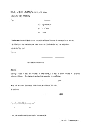FDE 201-LECTURE NOTES-25
C2H5OH (or EtOH) is 46.07 kg/kg-mol; in other words,
1 kg-mol of EtOH ≡ 46.07 kg
Thus,
= 2.17 kg-mol EtOH
= 2.17 × 103
mol
= 2,170 mol
Example 2.6. How many lbm-mol of C6H12O6 in 1,000 g of C6H12O6 (MW of C6H12O6 = 180.16)
From the given information, molar mass of C6H12O6 (monosaccharide; e.g., glucose) is
180.16 lbm/lbm −mol
Hence,
= 0.0122 lbm-mol C6H12O6
Density
Density a “ratio of mass per volume”; in other words, it is mass of a unit volume of a specified
substance. Hence, a density can be written in an equation form as follow
(2.1)
Note that, a specific volume (v ) is defined as volume of a unit mass
Accordingly,
(2.2)
From Eqs. 2.1 & 2.2, dimensions of
•
•
Thus, the units of density and specific volume are, e.g.,
 