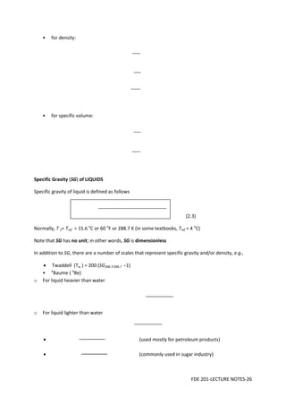 FDE 201-LECTURE NOTES-26
• for density:
• for specific volume:
Specific Gravity (SG) of LIQUIDS
Specific gravity of liquid is defined as follows
(2.3)
Normally, T 2= Tref = 15.6 o
C or 60 o
F or 288.7 K (in some textbooks, Tref = 4 o
C)
Note that SG has no unit; in other words, SG is dimensionless
In addition to SG, there are a number of scales that represent specific gravity and/or density, e.g.,
• Twaddell (Tw ) = 200 (SG288.7/288.7 −1)
• o
Baume ( o
Be)
o For liquid heavier than water
o For liquid lighter than water
• (used mostly for petroleum products)
• (commonly used in sugar industry)
 