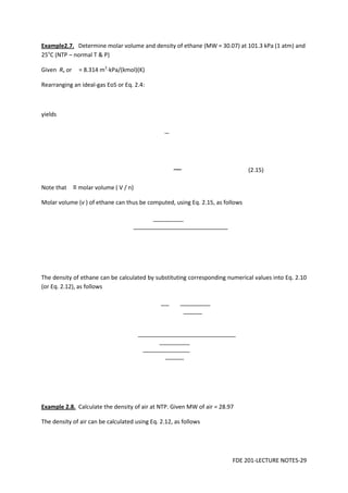 FDE 201-LECTURE NOTES-29
Example2.7. Determine molar volume and density of ethane (MW = 30.07) at 101.3 kPa (1 atm) and
25o
C (NTP – normal T & P)
Given Rν or = 8.314 m3
⋅kPa/(kmol)(K)
Rearranging an ideal-gas EoS or Eq. 2.4:
yields
(2.15)
Note that ≡ molar volume ( V / n)
Molar volume (v ) of ethane can thus be computed, using Eq. 2.15, as follows
The density of ethane can be calculated by substituting corresponding numerical values into Eq. 2.10
(or Eq. 2.12), as follows
Example 2.8. Calculate the density of air at NTP. Given MW of air = 28.97
The density of air can be calculated using Eq. 2.12, as follows
 