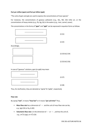 FDE 201-LECTURE NOTES-36
Part per million (ppm) and Part per billion (ppb)
“The units of ppm and ppb are used to express the concentrations of trace species”
For instances, the concentrations of gaseous pollutants (e.g., SO2, NO, CO) inthe air, or the
concentrations of heavy metals (e.g., Pb, Hg, Cd) in the waters (e.g., river, cannel, ocean)
The concentrations in the forms of “ppm” and “ppb” can be expressed in equation forms as follows
(2.21)
(2.22)
Accordingly,
(2.23) & (2.24)
(2.25) & (2.26)
In case of “gaseous” solutions, ppm (or ppb) may mean
(2.27)
(2.28)
Thus, for clarification, they are denoted as “ppmv” & “ppbv”, respectively
Flow rate
By saying “rate”, it means “how fast” or it means “per unit time” Thus,
• Mass flow rate has a dimension of and the unit of mass flow rate can be,
e.g., kg/s (SI) or lbm/s (AE)
• Volumetric flow rate is in the dimension of or , and has the unit of,
e.g., cm3
/s (cgs), or m3
/s (SI)
 