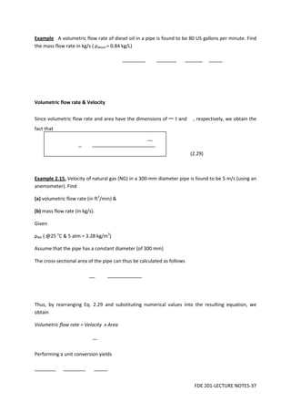 FDE 201-LECTURE NOTES-37
Example A volumetric flow rate of diesel oil in a pipe is found to be 80 US gallons per minute. Find
the mass flow rate in kg/s ( ρdiesel = 0.84 kg/L)
Volumetric flow rate & Velocity
Since volumetric flow rate and area have the dimensions of t and , respectively, we obtain the
fact that
(2.29)
Example 2.15. Velocity of natural gas (NG) in a 300-mm diameter pipe is found to be 5 m/s (using an
anemometer). Find
(a) volumetric flow rate (in ft3
/min) &
(b) mass flow rate (in kg/s).
Given
ρNG ( @25 o
C & 5 atm = 3.28 kg/m3
)
Assume that the pipe has a constant diameter (of 300 mm)
The cross-sectional area of the pipe can thus be calculated as follows
Thus, by rearranging Eq. 2.29 and substituting numerical values into the resulting equation, we
obtain
Volumetric flow rate = Velocity x Area
Performing a unit conversion yields
 