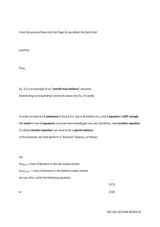 FDE 201-LECTURE NOTES-47
From the process flow chart (on Page 4), we obtain the facts that
and that
Thus,
Eq. 3.5 is an example of an “overall mass balance” equation
Substituting corresponding numerical values into Eq. 3.5 yields
In order to solve for 2 unknowns in Eq.3.6 (i.e. top m & bottom m ), only 1 equation is NOT enough
We need to have 2 equations; since we have already got one, we, therefore, need another equation
To obtain another equation, we need to do a species balance
In this Example, we shall perform a “benzene” balance, as follows
Let
(mB)top = mass of benzene in the top output stream
(mB)bottom = mass of benzene in the bottom output stream
we can, then, write the following equation:
(3.7)
or (3.8)
 