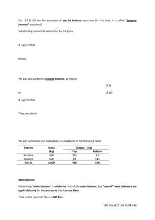 FDE 201-LECTURE NOTES-48
Eqs. 3.7 & 3.8 are the examples of species balance equations (in this case, it is called “benzene
balance” equations)
Substituting numerical values into Eq. 3.8 gives
It is given that
Hence,
We can also perform a toluene balance, as follows
(3.9)
or (3.10)
It is given that
Thus, we obtain
We can summarise our calculations as illustrated in the following Table
Species Input Output (kg)
(kg) Top Bottom
Benzene 400 375 25
Toluene 600 85 515
TOTAL 1,000 460 540
Mole Balance
Performing “mole balance” is similar to that of the mass balance, but “overall” mole balances are
applicable only for the processes that have no Rxns
Thus, in the case that there is NO Rxn.:
 