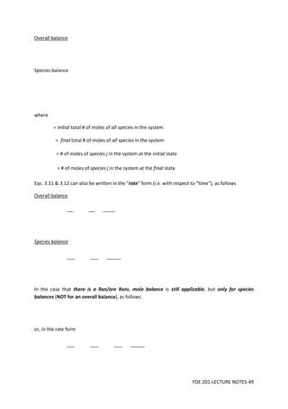 FDE 201-LECTURE NOTES-49
Overall balance
Species balance
where
= initial total # of moles of all species in the system
= final total # of moles of all species in the system
= # of moles of species j in the system at the initial state
= # of moles of species j in the system at the final state
Eqs. 3.11 & 3.12 can also be written in the “rate” form (i.e. with respect to “time”), as follows
Overall balance
Species balance
In the case that there is a Rxn/are Rxns, mole balance is still applicable, but only for species
balances (NOT for an overall balance), as follows
or, in the rate form
 