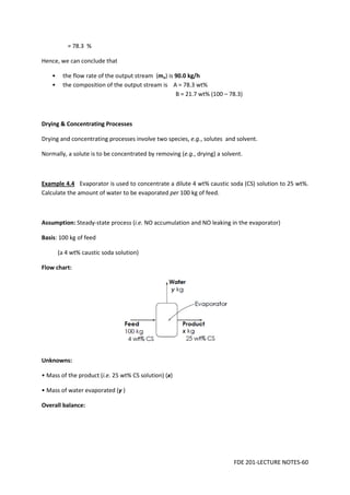 FDE 201-LECTURE NOTES-60
= 78.3 %
Hence, we can conclude that
• the flow rate of the output stream (mo) is 90.0 kg/h
• the composition of the output stream is A = 78.3 wt%
B = 21.7 wt% (100 – 78.3)
Drying & Concentrating Processes
Drying and concentrating processes involve two species, e.g., solutes and solvent.
Normally, a solute is to be concentrated by removing (e.g., drying) a solvent.
Example 4.4 Evaporator is used to concentrate a dilute 4 wt% caustic soda (CS) solution to 25 wt%.
Calculate the amount of water to be evaporated per 100 kg of feed.
Assumption: Steady-state process (i.e. NO accumulation and NO leaking in the evaporator)
Basis: 100 kg of feed
(a 4 wt% caustic soda solution)
Flow chart:
Unknowns:
• Mass of the product (i.e. 25 wt% CS solution) (x)
• Mass of water evaporated (y )
Overall balance:
 
