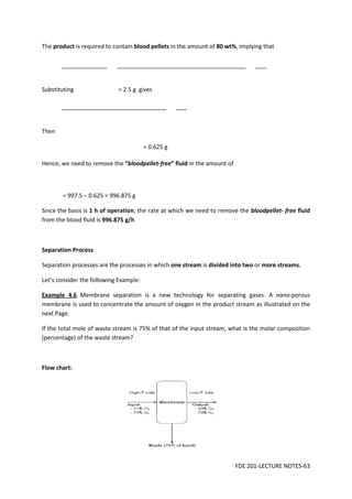 FDE 201-LECTURE NOTES-63
The product is required to contain blood pellets in the amount of 80 wt%, implying that
Substituting = 2.5 g gives
Then
= 0.625 g
Hence, we need to remove the “bloodpellet-free” fluid in the amount of
= 997.5 – 0.625 = 996.875 g
Since the basis is 1 h of operation, the rate at which we need to remove the bloodpellet- free fluid
from the blood fluid is 996.875 g/h
Separation Process
Separation processes are the processes in which one stream is divided into two or more streams.
Let’s consider the following Example:
Example 4.6 Membrane separation is a new technology for separating gases. A nano-porous
membrane is used to concentrate the amount of oxygen in the product stream as illustrated on the
next Page.
If the total mole of waste stream is 75% of that of the input stream, what is the molar composition
(percentage) of the waste stream?
Flow chart:
 