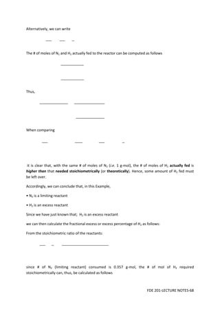 FDE 201-LECTURE NOTES-68
Alternatively, we can write
The # of moles of N2 and H2 actually fed to the reactor can be computed as follows
Thus,
When comparing
it is clear that, with the same # of moles of N2 (i.e. 1 g-mol), the # of moles of H2 actually fed is
higher than that needed stoichiometrically (or theoretically). Hence, some amount of H2 fed must
be left over.
Accordingly, we can conclude that, in this Example,
• N2 is a limiting reactant
• H2 is an excess reactant
Since we have just known that; H2 is an excess reactant
we can then calculate the fractional excess or excess percentage of H2 as follows:
From the stoichiometric ratio of the reactants:
since # of N2 (limiting reactant) consumed is 0.357 g-mol, the # of mol of H2 required
stoichiometrically can, thus, be calculated as follows
 