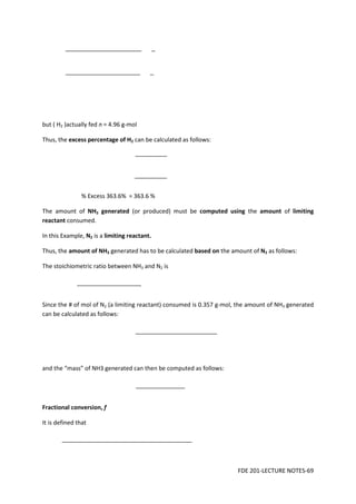 FDE 201-LECTURE NOTES-69
but ( H2 )actually fed n = 4.96 g-mol
Thus, the excess percentage of H2 can be calculated as follows:
% Excess 363.6% = 363.6 %
The amount of NH3 generated (or produced) must be computed using the amount of limiting
reactant consumed.
In this Example, N2 is a limiting reactant.
Thus, the amount of NH3 generated has to be calculated based on the amount of N2 as follows:
The stoichiometric ratio between NH3 and N2 is
Since the # of mol of N2 (a limiting reactant) consumed is 0.357 g-mol, the amount of NH3 generated
can be calculated as follows:
and the “mass” of NH3 generated can then be computed as follows:
Fractional conversion, f
It is defined that
 