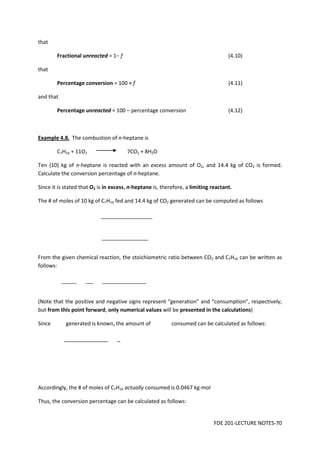FDE 201-LECTURE NOTES-70
that
Fractional unreacted = 1− f (4.10)
that
Percentage conversion = 100 × f (4.11)
and that
Percentage unreacted = 100 – percentage conversion (4.12)
Example 4.8. The combustion of n-heptane is
C7H16 + 11O2 7CO2 + 8H2O
Ten (10) kg of n-heptane is reacted with an excess amount of O2, and 14.4 kg of CO2 is formed.
Calculate the conversion percentage of n-heptane.
Since it is stated that O2 is in excess, n-heptane is, therefore, a limiting reactant.
The # of moles of 10 kg of C7H16 fed and 14.4 kg of CO2 generated can be computed as follows
From the given chemical reaction, the stoichiometric ratio between CO2 and C7H16 can be written as
follows:
(Note that the positive and negative signs represent “generation” and “consumption”, respectively;
but from this point forward, only numerical values will be presented in the calculations)
Since generated is known, the amount of consumed can be calculated as follows:
Accordingly, the # of moles of C7H16 actually consumed is 0.0467 kg-mol
Thus, the conversion percentage can be calculated as follows:
 
