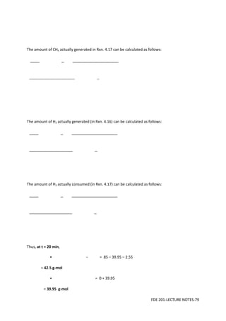 FDE 201-LECTURE NOTES-79
The amount of CH4 actually generated in Rxn. 4.17 can be calculated as follows:
The amount of H2 actually generated (in Rxn. 4.16) can be calculated as follows:
The amount of H2 actually consumed (in Rxn. 4.17) can be calculated as follows:
Thus, at t = 20 min,
• – = 85 – 39.95 – 2.55
= 42.5 g-mol
• = 0 + 39.95
= 39.95 g-mol
 