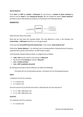 FDE 201-LECTURE NOTES-81
Atomic Balances
Since atom can NOT be created or destroyed, for any process, a number of atoms entering the
process must be equal to that leaving the process. We can employ the above “atomic balances”
principle to solve material-balance problems, as illustrated in the following Example.
Example 4.13.
Determine the values of n1 and n2
Note that we have done this Example before. The only difference is that, in this Example, the
chemical Rxn. is NOT given (and there is no CH4 generated)
In the case that we do NOT know the chemical Rxn. in the reactor, what would we do?
Performing “atomic balances” is an alternate way of solving problems involving chemical reactions,
especially when specific chemical Rxns. are NOT known or given.
In this Example, the given data (as shown as a diagram) are as follows:
• C2H6 is fed into the reactor in the amount of 100 g-mol
• the amount of H2 leaving the reactor is 40 g-mol
• C2H4 is another product
• C2H6 is NOT completely consumed
By utilising the principle of atomic balances, we obtain the following:
# of atoms of C (or H) entering the process = # of atoms of C (or H) leaving the process
INPUT
1 molecular mol of C2H6 comprises
• C = 2 atomic mol
• H = 6 atomic mol
Since the amount of C2H6 fed into the reactor is 100 molecular mol, the amounts of
• C = 2 × 100 = 200 atomic mol
• H = 6 × 100 = 600 atomic mol
OUTPUTS
1) 1 molecular mol of H2 comprises
• H = 2 atomic mol
 