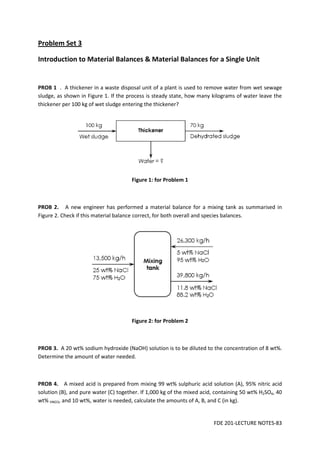 FDE 201-LECTURE NOTES-83
Problem Set 3
Introduction to Material Balances & Material Balances for a Single Unit
PROB 1 . A thickener in a waste disposal unit of a plant is used to remove water from wet sewage
sludge, as shown in Figure 1. If the process is steady state, how many kilograms of water leave the
thickener per 100 kg of wet sludge entering the thickener?
Figure 1: for Problem 1
PROB 2. A new engineer has performed a material balance for a mixing tank as summarised in
Figure 2. Check if this material balance correct, for both overall and species balances.
Figure 2: for Problem 2
PROB 3. A 20 wt% sodium hydroxide (NaOH) solution is to be diluted to the concentration of 8 wt%.
Determine the amount of water needed.
PROB 4. A mixed acid is prepared from mixing 99 wt% sulphuric acid solution (A), 95% nitric acid
solution (B), and pure water (C) together. If 1,000 kg of the mixed acid, containing 50 wt% H2SO4, 40
wt% HNO3, and 10 wt%, water is needed, calculate the amounts of A, B, and C (in kg).
 