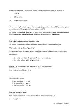 FDE 201-LECTURE NOTES-5
For example, a ruler has a dimension of “length” (L ), its physical quantity can be expressed as
1 foot (ft)
or 12 inches (in)
or 30.45 centimetres (cm)
Another example, Americans express their normal freezing point of water as 32 o
F, while Europeans
say that the normal freezing point of water at 1atm is at 0 o
C
We can see that a physical property [e.g., length (L ) or temperature (T )] with the same dimension
may be expressed in different numerical value if it is accompanied with different unit.
Units of Derived Quantities and Alternative Units
The units of fundamental quantities of different unit systems are summarized on Page 3.
What are the units for derived quantities?
We can assign the unit (in any unit system) to each individual derived quantity using its dimension
For instances,
• the unit of area (A), in SI system, is m2
, since its dimension is L2
• the unit of volume (V ), in AE system, is ft3
Example 1.2. Determine the units of density, in cgs, SI, and AE systems?
Since the dimension of density (ρ ) is
its corresponding units in
• cgs unit system is g / cm3
• SI unit system is kg/ m3
• AE unit system is lbm / ft3
What are “alternative” units?
From our previous example we have learned that the dimension of force (F ) is
F ≡ ( M )( L ) / ( t2
)
 
