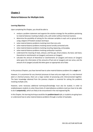 FDE 201-LECTURE NOTES-88
Chapter 5
Material Balances for Multiple Units
Learning Objectives
Upon completing this Chapter, you should be able to
• analyze a problem statement and organize the solution strategy for the problems pertaining
to material balances involving multiple units, with and/or without chemical reactions
• determine the possibility of solving for the unknown variables in each unit or group of units
using a degree-of-freedom-analysis technique
• solve material-balance problems involving more than one units
• solve material-balance problems involving several serially connected units
• solve material-balance problems involving recycling, bypassing, and purging
• solve material-balance problems involving combustion reactions
• understand the meaning of stack, exhaust, and flue gas; Orsat analysis; dry basis; wet basis;
theoretical or stoichiometric air (oxygen); and excess air (oxygen)
• calculate the amount of theoretical or stoichiometric air (oxygen) and excess air (oxygen)
when given the information of the amounts of fuel and air (oxygen) and vice versa, and the
amount of air (oxygen) actually fed when given an appropriate set of data
In the previous Chapters, you have learned how to solve material-balance problems for a single unit
However, it is uncommon for any chemical processes to have only one single unit; in a real chemical
plant or chemical process, there are a large number of processing units interconnected together.
The basic knowledge obtained from the previous chapters is essential for solving the problems
involving multiple units.
However, some necessary additional techniques/knowledge must also be studied, in order to
enable/prepare students to solve these kinds of materialbalance problems (and you have to be able
to do it competently), which are likely to be encountered in the real engineering life.
In this Chapter, the learning technique would be the problem-based style, or students are going learn
or understand how to solve material-balance problems through a number of examples.
 