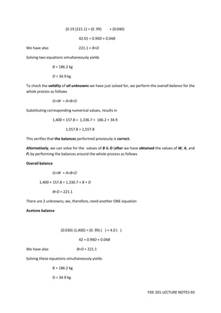 FDE 201-LECTURE NOTES-93
(0.19 (221.1) = (0. 99) + (0.040)
42.01 = 0.99D + 0.04B
We have also 221.1 = B+D
Solving two equations simultaneously yields
B = 186.2 kg
D = 34.9 kg
To check the validity of all unknowns we have just solved for, we perform the overall balance for the
whole process as follows
G+W = A+B+D
Substituting corresponding numerical values, results in
1,400 + 157.8 = 1,336.7 + 186.2 + 34.9
1,557.8 = 1,557.8
This verifies that the balances performed previously is correct.
Alternatively, we can solve for the values of B & D (after we have obtained the values of W, A, and
F) by performing the balances around the whole process as follows
Overall balance
G+W = A+B+D
1,400 + 157.8 = 1,336.7 + B + D
B+D = 221.1
There are 2 unknowns; we, therefore, need another ONE equation
Acetone balance
(0.030) (1,400) = (0. 99) ( ) + 4.0 ( )
42 = 0.99D + 0.04B
We have also B+D = 221.1
Solving these equations simultaneously yields
B = 186.2 kg
D = 34.9 kg
 