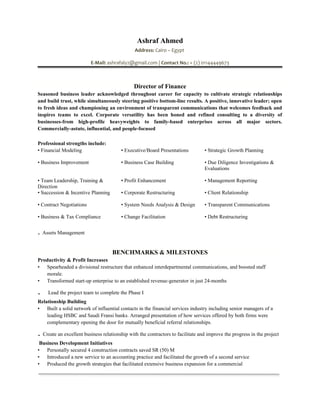 Ashraf Ahmed
Address: Cairo – Egypt
E-Mail: ashrafaly2@gmail.com | Contact No.: + (2) 01144449673
Director of Finance
Seasoned business leader acknowledged throughout career for capacity to cultivate strategic relationships
and build trust, while simultaneously steering positive bottom-line results. A positive, innovative leader; open
to fresh ideas and championing an environment of transparent communications that welcomes feedback and
inspires teams to excel. Corporate versatility has been honed and refined consulting to a diversity of
businesses-from high-profile heavyweights to family-based enterprises across all major sectors.
Commercially-astute, influential, and people-focused
Professional strengths include:
• Financial Modeling • Executive/Board Presentations • Strategic Growth Planning
• Business Improvement • Business Case Building • Due Diligence Investigations &
Evaluations
• Team Leadership, Training &
Direction
• Profit Enhancement • Management Reporting
• Succession & Incentive Planning • Corporate Restructuring • Client Relationship
• Contract Negotiations • System Needs Analysis & Design • Transparent Communications
• Business & Tax Compliance
. Assets Management
• Change Facilitation • Debt Restructuring
BENCHMARKS & MILESTONES
Productivity & Profit Increases
• Spearheaded a divisional restructure that enhanced interdepartmental communications, and boosted staff
morale.
• Transformed start-up enterprise to an established revenue-generator in just 24-months
. Lead the project team to complete the Phase I
Relationship Building
• Built a solid network of influential contacts in the financial services industry including senior managers of a
leading HSBC and Saudi Fransi banks. Arranged presentation of how services offered by both firms were
complementary opening the door for mutually beneficial referral relationships.
. Create an excellent business relationship with the contractors to facilitate and improve the progress in the project
Business Development Initiatives
• Personally secured 4 construction contracts saved SR (50) M
• Introduced a new service to an accounting practice and facilitated the growth of a second service
• Produced the growth strategies that facilitated extensive business expansion for a commercial
 