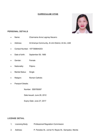 CURRICULUM VITAE
PERSONAL DETAILS
• Name: Charmaine Anne Lagmay Navarro
• Address: Al Ameriya Community, Al Jimi District, Al Ain, UAE
• Contact Number: +971568644203
• Date of birth: September 09, 1989
• Gender: Female
• Nationality: Filipino
• Marital Status: Single
• Religion: Roman Catholic
• Passport Details:
Number: EB5785087
Date Issued: June 28, 2012
Expiry Date: June 27, 2017
LICENSE DETAIL
1. Licensing Body: Professional Regulation Commission
2. Address: P. Paredes St., corner N. Reyes St., Sampaloc, Manila
 