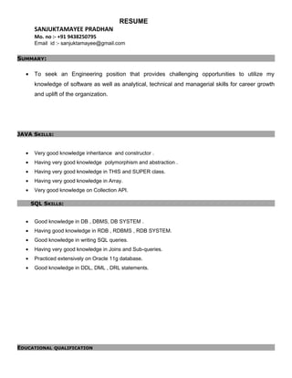 RESUME
SANJUKTAMAYEE PRADHAN
Mo. no :- +91 9438250795
Email id :- sanjuktamayee@gmail.com
SUMMARY:
• To seek an Engineering position that provides challenging opportunities to utilize my
knowledge of software as well as analytical, technical and managerial skills for career growth
and uplift of the organization.
JAVA SKILLS:
• Very good knowledge inheritance and constructor .
• Having very good knowledge polymorphism and abstraction .
• Having very good knowledge in THIS and SUPER class.
• Having very good knowledge in Array.
• Very good knowledge on Collection API.
SQL SKILLS:
• Good knowledge in DB , DBMS, DB SYSTEM .
• Having good knowledge in RDB , RDBMS , RDB SYSTEM.
• Good knowledge in writing SQL queries.
• Having very good knowledge in Joins and Sub-queries.
• Practiced extensively on Oracle 11g database.
• Good knowledge in DDL, DML , DRL statements.
EDUCATIONAL QUALIFICATION
 