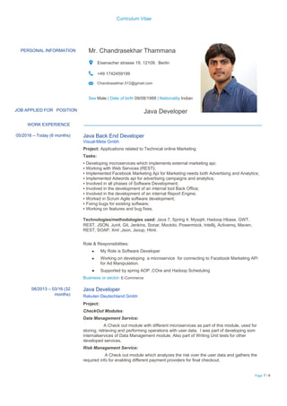 Curriculum Vitae
PERSONAL INFORMATION Mr. Chandrasekhar Thammana
Eisenacher strasse 19, 12109, Berlin
+49 1742459199
Chandrasekhar.512@gmail.com
Sex​ ​Male​ ​| Date of birth​ ​09/08/1988​ ​| Nationality​ ​Indian
JOB APPLIED FOR​ ​POSITION Java Developer
WORK EXPERIENCE
05/2016 – Today (6 months) Java Back End Developer
Visual-Meta Gmbh
Project: ​Applications related to Technical online Marketing
Tasks:
▪ Developing microservices which implements external marketing api;
▪ Working with Web Services (REST);
▪ Implemented Facebook Marketing Api for Marketing needs both Advertising and Analytics;
▪ Implemented Adwords api for advertising campaigns and analytics;
▪ Involved in all phases of Software Development;
▪ Involved in the development of an internal tool Back Office;
▪ Involved in the development of an internal Report Engine;
▪ Worked in Scrum Agile software development;
▪ Fixing bugs for existing software;
▪ Working on features and bug fixes.
Technologies/methodologies used: ​Java 7, Spring 4, Mysql4, Hadoop Hbase, GWT,
REST, JSON, Junit, Git, Jenkins, Sonar, Mockito, Powermock, Intellij, Activemq, Maven,
REST, SOAP, Xml ,Json, Jsoup, Html.
Role & Responsibilities:
● My Role is Software Developer
● Working on developing a microservice for connecting to Facebook Marketing APi
for Ad Manipulation.
● Supported by spring AOP ,COre and Hadoop Scheduling
Business or sector​: E-Commerce
08/2013 – 03/16 (32
months)
Java Developer
Rakuten Deutschland Gmbh
Project:
CheckOut Modules​ :
Data Management Service:
A Check out module with different microservices as part of this module, used for
storing, retrieving and performing operations with user data, I was part of developing som
internalservices of Data Management module, Also part of Writing Unit tests for other
developed services.
Risk Management Service:
A Check out module which analyzes the risk over the user data and gathers the
required info for enabling different payment providers for final checkout.
Page​ 1​ / 4
 