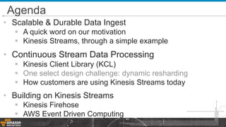 • Scalable & Durable Data Ingest
 A quick word on our motivation
 Kinesis Streams, through a simple example
• Continuous Stream Data Processing
 Kinesis Client Library (KCL)
 One select design challenge: dynamic resharding
 How customers are using Kinesis Streams today
• Building on Kinesis Streams
 Kinesis Firehose
 AWS Event Driven Computing
Agenda
 