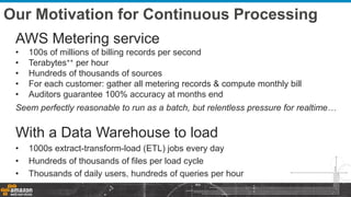 Our Motivation for Continuous Processing
AWS Metering service
• 100s of millions of billing records per second
• Terabytes++ per hour
• Hundreds of thousands of sources
• For each customer: gather all metering records & compute monthly bill
• Auditors guarantee 100% accuracy at months end
Seem perfectly reasonable to run as a batch, but relentless pressure for realtime…
With a Data Warehouse to load
• 1000s extract-transform-load (ETL) jobs every day
• Hundreds of thousands of files per load cycle
• Thousands of daily users, hundreds of queries per hour
 