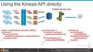 twitter-trends.com
Using the Kinesis API directly
K
I
N
E
S
I
S
iterator = getShardIterator(shardId, LATEST);
while (true) {
[records, iterator] =
getNextRecords(iterator, maxRecsToReturn);
process(records);
}
process(records): {
for (record in records) {
updateLocalTop10(record);
}
if (timeToDoOutput()) {
writeLocalTop10ToDDB();
}
}
while (true) {
localTop10Lists =
scanDDBTable();
updateGlobalTop10List(
localTop10Lists);
sleep(10);
}
 