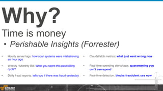 Time is money
• Perishable Insights (Forrester)
Why?
• Hourly server logs: how your systems were misbehaving
an hour ago
• Weekly / Monthly Bill: What you spent this past billing
cycle?
• Daily fraud reports: tells you if there was fraud yesterday
• CloudWatch metrics: what just went wrong now
• Real-time spending alerts/caps: guaranteeing you
can’t overspend
• Real-time detection: blocks fraudulent use now
 